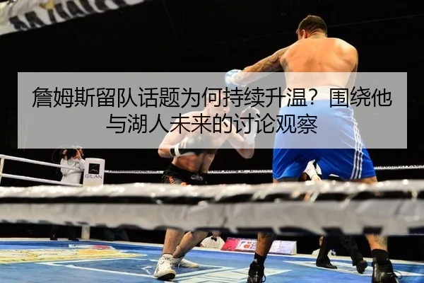 詹姆斯留队话题为何持续升温？围绕他与湖人未来的讨论观察